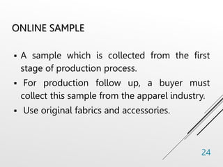 ONLINE SAMPLE
 A sample which is collected from the first
stage of production process.
 For production follow up, a buyer must
collect this sample from the apparel industry.
 Use original fabrics and accessories.
24
 