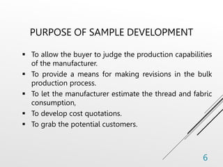 PURPOSE OF SAMPLE DEVELOPMENT
 To allow the buyer to judge the production capabilities
of the manufacturer.
 To provide a means for making revisions in the bulk
production process.
 To let the manufacturer estimate the thread and fabric
consumption,
 To develop cost quotations.
 To grab the potential customers.
6
 
