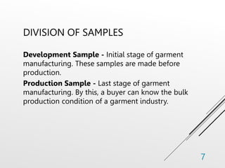 DIVISION OF SAMPLES
Development Sample - Initial stage of garment
manufacturing. These samples are made before
production.
Production Sample - Last stage of garment
manufacturing. By this, a buyer can know the bulk
production condition of a garment industry.
7
 