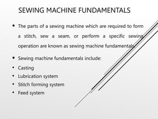 SEWING MACHINE FUNDAMENTALS
 The parts of a sewing machine which are required to form
a stitch, sew a seam, or perform a specific sewing
operation are known as sewing machine fundamentals.
 Sewing machine fundamentals include:
• Casting
• Lubrication system
• Stitch forming system
• Feed system
 