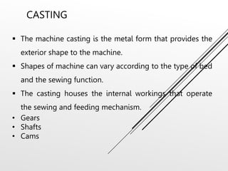CASTING
 The machine casting is the metal form that provides the
exterior shape to the machine.
 Shapes of machine can vary according to the type of bed
and the sewing function.
 The casting houses the internal workings that operate
the sewing and feeding mechanism.
• Gears
• Shafts
• Cams
 
