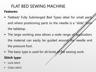 FLAT BED SEWING MACHINE
Features:
 Flatbed/ Fully Submerged Bed Types ideal for small parts
and where positioning parts to the needle is a "slide" from
the tabletop.
 The large working area allows a wide range of application;
the material can easily be guided around the needle and
the pressure foot.
 The basic type is used for all kinds of flat sewing work.
Stitch type:
 Lock stitch
 Chain stitch
 