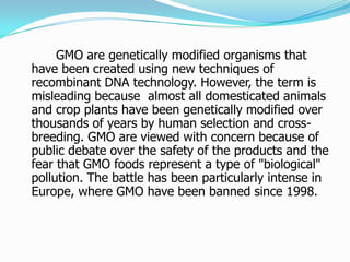 		GMO are genetically modified organisms that have been created using new techniques of recombinant DNA technology. However, the term is misleading because  almost all domesticated animals and crop plants have been genetically modified over thousands of years by human selection and cross-breeding. GMO are viewed with concern because of public debate over the safety of the products and the fear that GMO foods represent a type of "biological" pollution. The battle has been particularly intense in Europe, where GMO have been banned since 1998. 