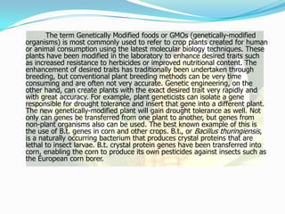 		The term Genetically Modified foods or GMOs (genetically-modified organisms) is most commonly used to refer to crop plants created for human or animal consumption using the latest molecular biology techniques. These plants have been modified in the laboratory to enhance desired traits such as increased resistance to herbicides or improved nutritional content. The enhancement of desired traits has traditionally been undertaken through breeding, but conventional plant breeding methods can be very time consuming and are often not very accurate. Genetic engineering, on the other hand, can create plants with the exact desired trait very rapidly and with great accuracy. For example, plant geneticists can isolate a gene responsible for drought tolerance and insert that gene into a different plant. The new genetically-modified plant will gain drought tolerance as well. Not only can genes be transferred from one plant to another, but genes from non-plant organisms also can be used. The best known example of this is the use of B.t. genes in corn and other crops. B.t., or Bacillus thuringiensis, is a naturally occurring bacterium that produces crystal proteins that are lethal to insect larvae. B.t. crystal protein genes have been transferred into corn, enabling the corn to produce its own pesticides against insects such as the European corn borer.   
