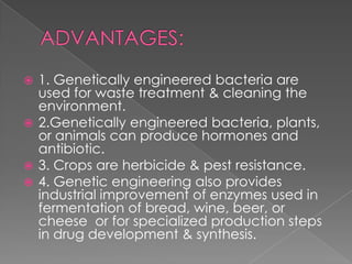 ADVANTAGES:1. Genetically engineered bacteria are used for waste treatment & cleaning the environment.2.Genetically engineered bacteria, plants, or animals can produce hormones and antibiotic.3. Crops are herbicide & pest resistance.4. Genetic engineering also provides industrial improvement of enzymes used in fermentation of bread, wine, beer, or cheese  or for specialized production steps in drug development & synthesis.