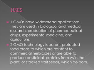 USES1.GMOs have widespread applications. They are used in biological and medical research, production of pharmaceutical drugs, experimental medicine, and agriculture.2.GMO technology is patent-protected food crops to which are resistant to commercial herbicides or are able to produce pesticidal  proteins from w/in the plant, or stacked trait seeds, which do both.