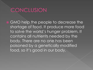 CONCLUSIONGMO help the people to decrease the shortage of food. It produce more food to solve the world’s hunger problem. It contains all nutrients needed by the body. There are no one has been poisoned by a genetically modified food, so it’s good in our body.