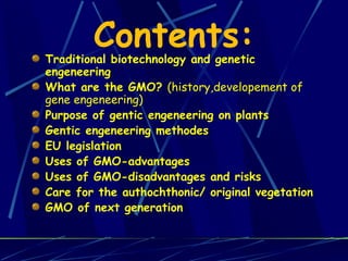 Traditional biotechnology and genetic engeneering What are the GMO?  (history,developement of gene engeneering) Purpose of gentic engeneering on plants  Gentic engeneering methodes  EU legislation Uses of GMO-advantages Uses of GMO-disadvantages and risks  Care for the authochthonic/ original vegetation  GMO of next generation Contents: 