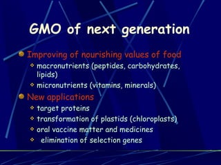 GMO of next generation Improving of nourishing values of food macronutrients (peptides, carbohydrates, lipids) micronutrients (vitamins, minerals) New applications target proteins transformation of plastids (chloroplasts) oral vaccine matter and medicines elimination of selection genes 