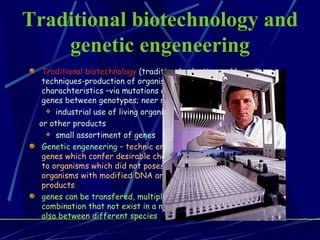 Traditional biotechnology and genetic engeneering Traditional biotechnology  (traditional selection and breeding techniques-production of organisms with more desirable charachteristics –via mutations and recombinations of existing genes between genotypes; neer relationships industrial use of living organisms to produce foods,drugs or other products small assortiment of genes   Genetic engeneering  – technic enable the identification of many genes which confer desirable charachteristics and transfer them to organisms which did not posess them before; single-celled organisms with modified DNA are used to produce different products  genes can be transfered, multiplied,retained or expressed in new combination that not exist in a nature; genes can be transfered also between different species 