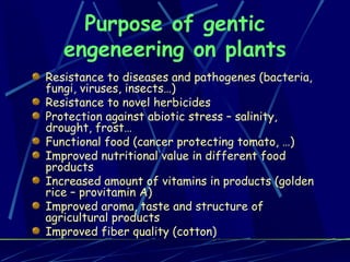 Purpose of gentic engeneering on plants Resistance to diseases and pathogenes (bacteria, fungi, viruses, insects…) Resistance to novel herbicides Protection against abiotic stress – salinity, drought, frost… Functional food (cancer protecting tomato, …) Improved nutritional value in different food products Increased amount of vitamins in products (golden rice – provitamin A) Improved aroma, taste and structure of agricultural products Improved fiber quality (cotton) 