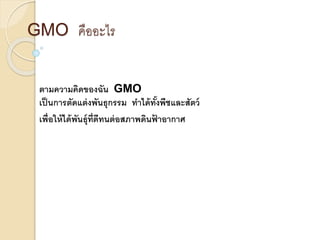 GMO คืออะไร
ตามความคิดของฉัน GMO
เป็นการตัดแต่งพันธุกรรม ทาได้ทั้งพืชและสัตว์
เพื่อให้ได้พันธุ์ที่ดีทนต่อสภาพดินฟ้ าอากาศ
 