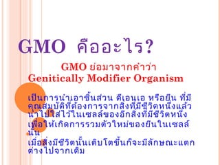 GMO คืออะไร?
GMO ย่อมาจากคำาว่า
Genitically Modifier Organism
เป็นการนำาเอาชิ้นส่วน ดีเอนเอ หรือยีน ที่มี
คุณสมบัติที่ต้องการจากสิ่งที่มีชีวิตหนึ่งแล้ว
นำาไปใส่ไว้ในเซลล์ของอีกสิ่งที่มีชีวิตหนึ่ง
เพื่อให้เกิดการรวมตัวใหม่ของยีนในเซลล์
นั้น
เมื่อสิ่งมีชีวิตนั้นเติบโตขึ้นก็จะมีลักษณะแตก
ต่างไปจากเดิม
 