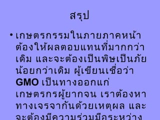 สรุป
• เกษตรกรรมในภายภาคหน้า
ต้องให้ผลตอบแทนที่มากกว่า
เดิม และจะต้องเป็นพิษเป็นภัย
น้อยกว่าเดิม ผู้เขียนเชื่อว่า
GMO เป็นทางออกแก่
เกษตรกรผู้ยากจน เราต้องหา
ทางเจรจากันด้วยเหตุผล และ
 