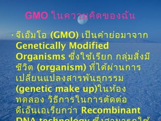 GMO ในความคิดของฉัน
•จีเอ็มโอ (GMO) เป็นคำาย่อมาจาก
Genetically Modified
Organisms ซึ่งใช้เรียก กลุ่มสิ่งมี
ชีวิต (organism) ที่ได้ผ่านการ
เปลี่ยนแปลงสารพันธุกรรม
(genetic make up)ในห้อง
ทดลอง วิธีการในการตัดต่อ
ดีเอ็นเอเรียกว่า Recombinant
 