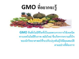 GMO ที่อยากจะรู้
GMO คือสิ่งไม่มีชีวิตที่เป็นผลพวงจากการใช้เทคนิค
ทางเทคโนโลยีชีวภาพ สมัยใหม่ ซึ่งเกิดจากความตั้งใจ
ของนักวิทยาศาสตร์ที่จะปรับปรุงพันธุ์ให้มีคุณสมบัติ
ตามอย่างที่ต้องการ
 