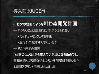 導入前のJUGEM
 七夕の短冊のような叶わぬ開発計画
→ やりたいことは決まれど、手がつけられない
・スケジューリングが無意味
・あれ？全然すすんでないの？
→ そこへ来ての障害
「仕事のしかた」から変えていかねばならぬのでは
書籍を読んだり勉強会したり、外部講師を招いたり
1周間スプリントで回し始めました
 