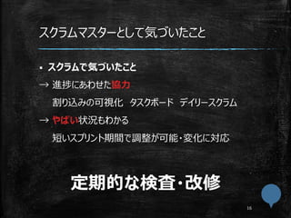 スクラムマスターとして気づいたこと
 スクラムで気づいたこと
→ 進捗にあわせた協力
割り込みの可視化 タスクボード デイリースクラム
→ やばい状況もわかる
短いスプリント期間で調整が可能・変化に対応
定期的な検査・改修
 
