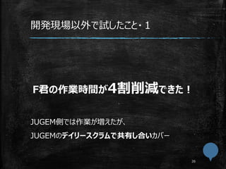 開発現場以外で試したこと・１
F君の作業時間が4割削減できた！
JUGEM側では作業が増えたが、
JUGEMのデイリースクラムで共有し合いカバー
 
