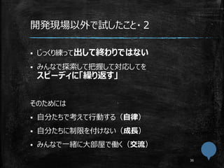 開発現場以外で試したこと・２
 じっくり練って出して終わりではない
 みんなで探索して把握して対応してを
スピーディに「繰り返す」
そのためには
 自分たちで考えて行動する（自律）
 自分たちに制限を付けない（成長）
 みんなで一緒に大部屋で働く（交流）
 