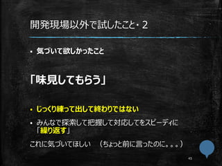 開発現場以外で試したこと・２
 気づいて欲しかったこと
「味見してもらう」
 じっくり練って出して終わりではない
 みんなで探索して把握して対応してをスピーディに
「繰り返す」
これに気づいてほしい （ちょっと前に言ったのに。。。）
 