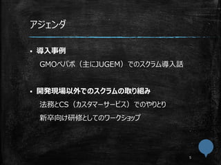 アジェンダ
 導入事例
GMOペパボ（主にJUGEM）でのスクラム導入話
 開発現場以外でのスクラムの取り組み
法務とCS（カスタマーサービス）でのやりとり
新卒向け研修としてのワークショップ
 