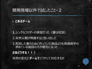 開発現場以外で試したこと・２
 とあるチーム
1.シングルファザーの家庭だった（妻は死別）
2.突然父親が再婚すると言い出した
3.死別した妻のために作っていた施設よりも再婚相手の
求めている施設の方が優先になった
さあどうする！！！
突然の変化にチームでどうやって対応するか
 