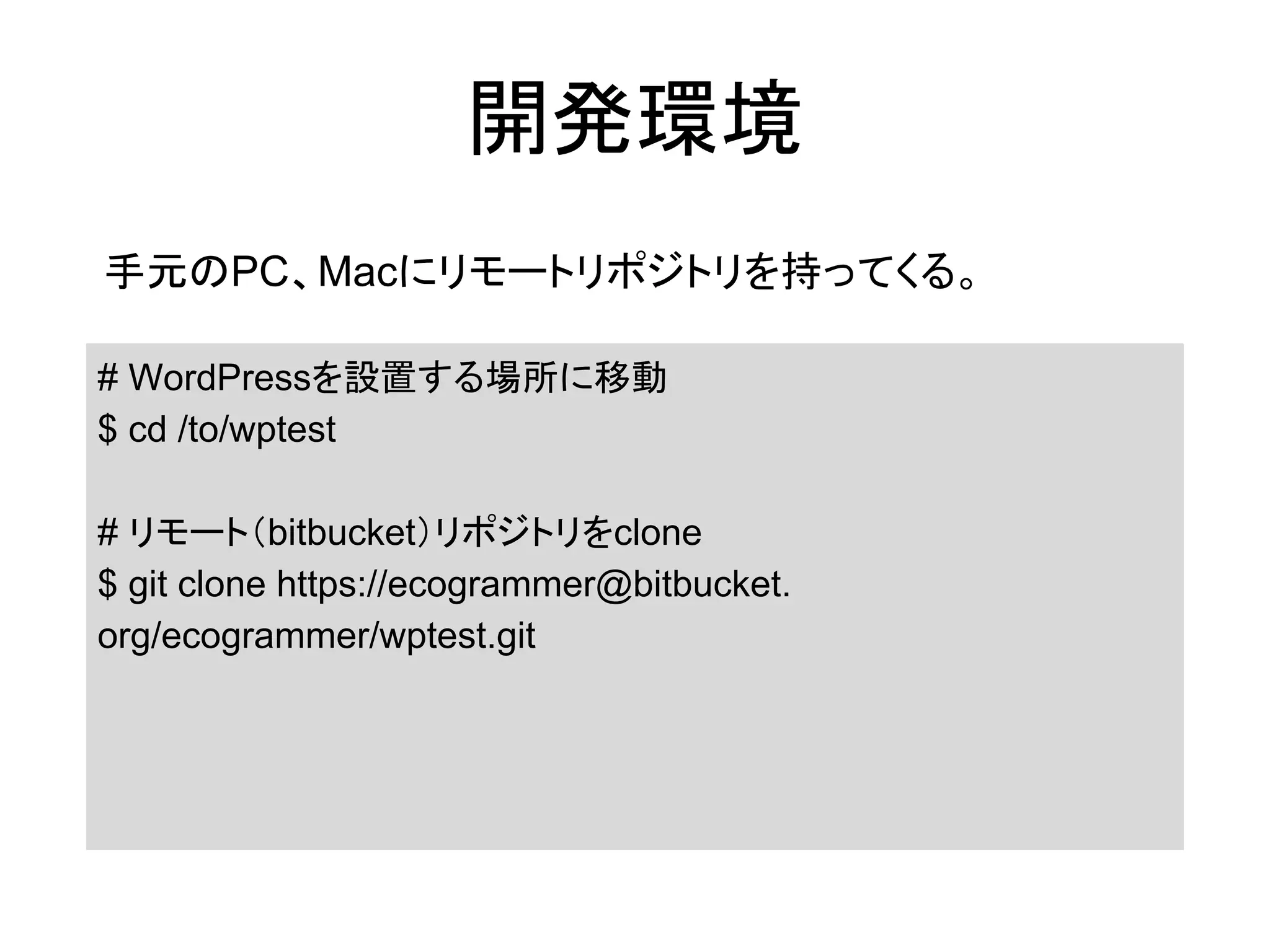 開発環境
手元のPC、Macにリモートリポジトリを持ってくる。
# WordPressを設置する場所に移動
$ cd /to/wptest
# リモート（bitbucket）リポジトリをclone
$ git clone https://ecogrammer@bitbucket.
org/ecogrammer/wptest.git
 