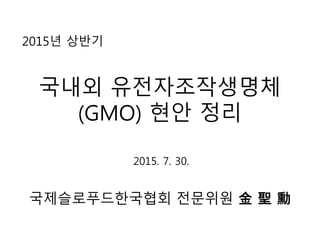 2015년 상반기
국내외 유전자조작생명체
(GMO) 현안 정리
국제슬로푸드한국협회 전문위원 金 聖 勳
2015. 7. 30.
 