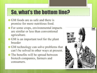 So, what’s the bottom line?
 GM foods are as safe and there is
promise for more nutritious food.
 For some crops, environmental impacts
are similar or less than conventional
agriculture.
 GM is an important tool for the plant
breeder
 GM technology can solve problems that
can’t be solved in other ways at present.
 The benefits will be spread between
biotech companies, farmers and
consumers.
 