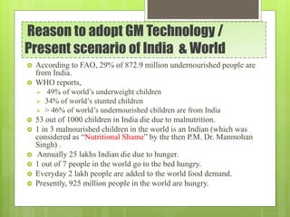 Reason to adopt GM Technology /
Present scenario of India & World
 According to FAO, 29% of 872.9 million undernourished people are
from India.
 WHO reports,
 49% of world’s underweight children
 34% of world’s stunted children
 > 46% of world’s undernourished children are from India
 53 out of 1000 children in India die due to malnutrition.
 1 in 3 malnourished children in the world is an Indian (which was
considered as “Nutritional Shame” by the then P.M. Dr. Manmohan
Singh) .
 Annually 25 lakhs Indian die due to hunger.
 1 out of 7 people in the world go to the bed hungry.
 Everyday 2 lakh people are added to the world food demand.
 Presently, 925 million people in the world are hungry.
 