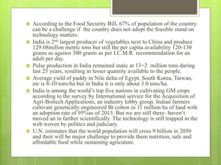  According to the Food Security Bill, 67% of population of the country
can be a challenge if the country does not adopt the feasible stand on
technology matters.
 India is 2nd largest producer of vegetables next to China and produce
129.08millon metric tons but still the per capita availability 120-130
grams as against 300 grams as per I.C.M.R. recommendation for an
adult per day.
 Pulse production in India remained static at 13+2 million tons during
last 25 years, resulting in lesser quantity available to the people.
 Average yield of paddy in Nile delta of Egypt, South Korea, Taiwan,
etc is 8-10 tons/ha but in India it is only about 3.0 tons/ha.
 India is among the world’s top five nations in cultivating GM crops
according to the survey by International service for the Acquisition of
Agri-Boitech Applications, an industry lobby group. Indian farmers
cultivate genetically engineered Bt cotton in 11 million ha of land with
an adoption rate of 95%as of 2013. But we are still there- haven’t
moved an in farther scientifically. The technology is still trapped in the
web woven by politics and judiciary.
 U.N. estimates that the world population will cross 9 billion in 2050
and their will be major challenge to provide them nutrition, safe and
affordable food while sustaining agricuture.
 