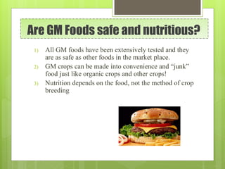 Are GM Foods safe and nutritious?
1) All GM foods have been extensively tested and they
are as safe as other foods in the market place.
2) GM crops can be made into convenience and “junk”
food just like organic crops and other crops!
3) Nutrition depends on the food, not the method of crop
breeding
 