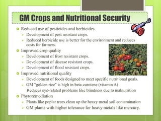 GM Crops and Nutritional Security
 Reduced use of pesticides and herbicides
 Development of pest resistant crops.
 Reduced herbicide use is better for the environment and reduces
costs for farmers.
 Improved crop quality
 Development of frost resistant crops.
 Development of disease resistant crops.
 Development of flood resistant crops.
 Improved nutritional quality
 Development of foods designed to meet specific nutritional goals.
 GM "golden rice" is high in beta-carotene (vitamin A)
Reduces eye-related problems like blindness due to malnutrition
 Phytoremediation
 Plants like poplar trees clean up the heavy metal soil contamination
 GM plants with higher tolerance for heavy metals like mercury.
 