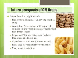 Future prospects of GM Crops
 Future benefits might include:
 food without allergens; (i.e. anyone could eat
nuts)
 grains, fruit & vegetables with improved
nutrition (multi-vitamin potatoes=healthy fast
food french fries!)
 longer shelf life and better taste (reduced
food waste due to spoilage)
 rice enhanced with iron (prevent anemia)
 foods used as vaccines (bye-bye needles)
 Many more possibilities
 