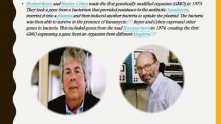 • Herbert Boyer and Stanley Cohen made the first genetically modified organism (GMO) in 1973.
They took a gene from a bacterium that provided resistance to the antibiotic kanamycin,
inserted it into a plasmid and then induced another bacteria to uptake the plasmid. The bacteria
was then able to survive in the presence of kanamycin.[12] Boyer and Cohen expressed other
genes in bacteria. This included genes from the toad Xenopus laevisin 1974, creating the first
GMO expressing a gene from an organism from different kingdom.[13]
 