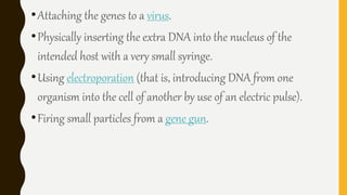•Attaching the genes to a virus.
•Physically inserting the extra DNA into the nucleus of the
intended host with a very small syringe.
•Using electroporation (that is, introducing DNA from one
organism into the cell of another by use of an electric pulse).
•Firing small particles from a gene gun.
 