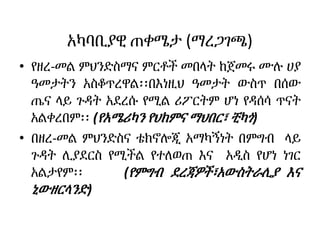 አካባቢያዊ ጠቀሜታ (ማረጋገጫ)
• የዘረ-መል ምህንድስማና ምርቶች መበላት ከጀመሩ ሙሉ ሀያ
ዓመታትን አስቆጥረዋል፡፡በእነዚህ ዓመታት ውስጥ በሰው
ጤና ላይ ጉዳት አደረሱ የሚል ሪፖርትም ሆነ የዳሰሳ ጥናት
አልቀረበም፡፡ (የአሜሪካን የህክምና ማህበር፣ ቺካጎ)
• በዘረ-መል ምህንድስና ቴክኖሎጂ አማካኝነት በምግብ ላይ
ጉዳት ሊያደርስ የሚችል የተለወጠ እና አዲስ የሆነ ነገር
አልታየም፡፡ (የምግብ ደረጃዎች፣አውስትራሊያ እና
ኒውዘርላንድ)
 