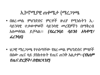 ኢኮኖሚያዊ ጠቀሜታ (ማረጋገጫ
• በዘረ-መል ምህንድስና ምርቶች ዙሪያ የሚነሱትን ኢ-
ሳይንሳዊ ተቃውሞወች ሳይንሳዊ መረጃዎችን በማቅረብ
አለመቀበል ይቻላል፡፡ (የፈረንሳይ ሳይንስ አካዳሚ፣
ፈረንሳይ)
• ህጋዊ ማረጋገጫ የተሰጣቸው የዘረ-መል ምህንድስና ምግቦች
በሰው ጤና ላይ ያስከተሉት የጤና ጠንቅ አልታም፡፡(የአለም
የጤና ድርጅት፣ ስዊዘርላንድ)
 