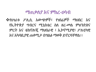 ማጠቃለያ እና ምክረ-ሀሳብ
የሀገሪቱ ፖሊሲ አውጭዎች፣ የገበሬዎች ማህበር እና
የኢትዮጵያ ግብርና ሚኒስቴር ስለ ዘረ-መል ምህንድስና
ምርት እና ቴክኖሎጂ ማህበራዊ ፣ ኢኮኖሚያዊ፣ ፖለቲካዊ
እና አካባቢያዊ ጠቀሚታ በግልፅ ማወቅ ይኖርባቸዋል፡፡
 