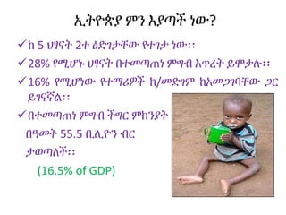 ኢትዮጵያ ምን እያጣች ነው?
ከ 5 ህፃናት 2ቱ ዕድገታቸው የተገታ ነው፡፡
28% የሚሆኑ ህፃናት በተመጣጠነ ምግብ እጥረት ይሞታሉ፡፡
16% የሚሆነው የተማሪዎች ክ/መድገም ከአመጋገባቸው ጋር
ይገናኛል፡፡
በተመጣጠነ ምግብ ችግር ምክንያት
በዓመት 55.5 ቢሊዮን ብር
ታወጣለች፡፡
(16.5% of GDP)
 