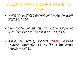 ብሔራዊ የኢትዮጵያ የህይወት ደህንነት ቁጥጥር
ስርዓት
• ዘመናዊ ባዮ-ቴክኖሎጂን በጥንቃቄ እና በአግባቡ ለመጠቀም
የሚያስችል ስርዓት
• በሰው፣በእንሰሳ እና በአካባቢ ላይ ሊደርስ የሚችለውን
የጤና ችግር ቀድሞ ጥንቃቄ ለመውሰድ የሚያስችል
• የዘመናዊ ባዮቴክኖሎጂ ምርቶችን (GMO) በጥንቃቄ
በመጠቀም ድህነትን፣እርሀብን እና ችግርን ከህብረተሰቡ
ለማሶገድ የሚያስችል
 