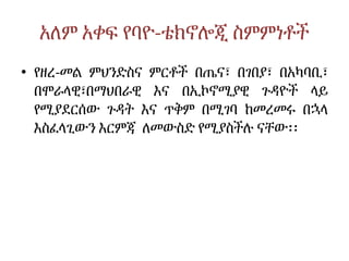 አለም አቀፍ የባዮ-ቴክኖሎጂ ስምምነቶች
• የዘረ-መል ምህንድስና ምርቶች በጤና፣ በገበያ፣ በአካባቢ፣
በሞራላዊ፣በማህበራዊ እና በኢኮኖሚያዊ ጉዳዮች ላይ
የሚያደርሰው ጉዳት እና ጥቅም በሚገባ ከመረመሩ በኋላ
እስፈላጊውን እርምጃ ለመውስድ የሚያስችሉ ናቸው፡፡
 