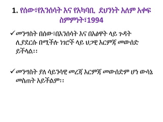 1. የሰው፣የእንሰሳት እና የአካባቢ ደህንነት አለም አቀፍ
ስምምነት፣1994
መንግስት በሰው፣በእንሰሳት እና በእፅዋት ላይ ጉዳት
ሊያደርሱ በሚችሉ ነገሮች ላይ ህጋዊ እርምጃ መውሰድ
ይችላል፡፡
መንግስት ያለ ሳይንሳዊ መረጃ እርምጃ መውሰድም ሆነ ውሳኔ
መስጠት አይችልም፡፡
 
