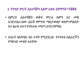 2. የንግድ ምርት አስተሻሸግ አለም አቀፍ ስምምነት፣1994
• በምርት አስተሻሸግ ወቅት ምርቱ ከምን እና መቼ
እንደተሰራ፤ሰው ሰራሽ የምግብ ማስታወቂያ ቀለም፣ምልክት
እና ፅሁፍ ህጉን የተከተሉ መሆን ይኖርባቸዋል
• ሀገራት በአካባቢ ላይ ጉዳት የሚያደርሱ የተሳሳቱ አሰራሮችን
የማሶገድ መብት አላቸው
 