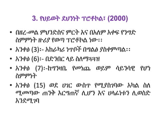 3. የህይወት ደህንነት ፕሮቶኮል፣ (2000)
• በዘረ-መል ምህንድስና ምርት እና በአለም አቀፍ የንግድ
ስምምነት ዙሪያ የወጣ ፕሮቶኮል ነው፡፡
• አንቀፅ (3)፡- አከራካሪ ነጥቦች በግልፅ ያስቀምጣል፡፡
• አንቀፅ (6)፡- በድንበር ላይ ስለማጓጓዝ
• አንቀፅ (7)፡-ከግንዛቤ የመነጨ ወይም ሳይንሳዊ የሆነ
ስምምነት
• አንቀፅ (15) ወደ ሀገር ውስጥ የሚያስገባው አካል ስለ
ሚመጣው ጠንቅ እርግጠኛ ሊሆን እና ሀላፊነቱን ሊወስድ
እንደሚገባ
 