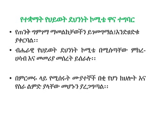 የተቋማት የህይወት ደህንነት ኮሚቴ ዋና ተግባር
• የጠንቅ ግምገማ ማመልከቻወችን ይገመግማል፤እንድፀድቁ
ያቀርባል፡፡
• ብሔራዊ የህይወት ደህንነት ኮሚቴ በሚሰጣቸው ምክረ-
ሀሳብ እና መመሪያ መሰረት ይሰራሉ፡፡
• በምርመሩ ላይ የሚሰሩት ሙያተኞች በቂ የሆነ ክህሎት እና
የስራ ልምድ ያላቸው መሆኑን ያረጋግጣል፡፡
 
