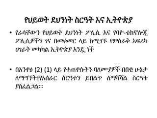 የህይወት ደህንነት ስርዓት እና ኢትዮጵያ
• የራሳቸውን የህይወት ደህንነት ፖሊሲ እና የባዮ-ቴክኖሎጂ
ፖሊሲዎችን ገና በመቀመር ላይ ከሚገኙ የምስራቅ አፍሪካ
ሀገራት መካካል ኢትዮጵያ አንዷ ነች
• በአንቀፅ (2) (1) ላይ የተጠቀሱትን ባለሙያዎች በበቂ ሁኔታ
ለማግኘት፤የአሰራር ስርዓቱን ይበልጥ ለማሻሻል ስርዓቱ
ያስፈልጋል፡፡
 