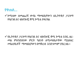 የቀጠለ…
 ኮሚቴው ለመጨረሻ ውሳኔ ማመልከቻውን ለኢትዮጵያ ፓርላማ
የሳይንስ እና ቴክኖሎጂ ቋሚ ኮሚቴ ያቀርባል
 የኢትዮጵያ ፓርላማ የሳይንስ እና ቴክኖሎጂ ቋሚ ኮሚቴ እንዴ ዘረ-
መል ምህንድስናው ምርት ዓይነት ለሚመለከታቸው ሚኒስቴር
መስሪያቤቶች ማመልከቻውን በማቅረብ እንድገመገም ያደርጋል፡፡
 