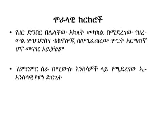 ሞራላዊ ክርክሮች
• የዘር ድንበር በሌላቸው አካላት መካካል በሚደረገው የዘረ-
መል ምህንድስና ቴክኖሎጂ ስለሚፈጠረው ምርት እርግጠኛ
ሆኖ መናገር አይቻልም
• ለምርምር ስራ በሚውሉ እንሰሳዎች ላይ የሚደረገው ኢ-
እንሰሳዊ የሆነ ድርጊት
 